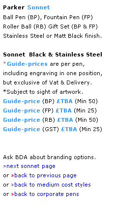 Text Box: Parker Sonnet
Ball Pen (BP), Fountain Pen (FP)
Roller Ball (RB) Gift Set (BP & FP)Stainless Steel or Matt Black finish. 
 
Sonnet  Black & Stainless Steel 
*Guide-prices are per pen,
including engraving in one position, 
but exclusive of Vat & Delivery.
*Subject to sight of artwork.
Guide-price (BP) TBA (Min 50) 
Guide-price (FP) TBA (Min 25)
Guide-price (RB) TBA (Min 50)
Guide-price (GST) TBA (Min 25)
 
 
Ask BDA about branding options.
next sonnet page
or back to previous page
or back to medium cost styles
or back to corporate pens  
