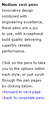 Text Box: Medium cost pens 
Innovative design 
combined with 
engineering excellence, 
these pens are a joy 
to use, with exceptional 
build quality delivering 
superbly reliable 
performance.
 
Click on the pens to take 
you to the options within
each style, or just scroll through the pen pages
by clicking below.
forward to next page
back to corporate pens
 
 
